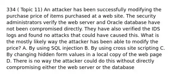 334 ( Topic 11) An attacker has been successfully modifying the purchase price of items purchased at a web site. The security administrators verify the web server and Oracle database have not been compromised directly. They have also verified the IDS logs and found no attacks that could have caused this. What is the mostly likely way the attacker has been able to modify the price? A. By using SQL injection B. By using cross site scripting C. By changing hidden form values in a local copy of the web page D. There is no way the attacker could do this without directly compromising either the web server or the database