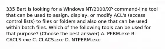 335 Bart is looking for a Windows NT/2000/XP command-line tool that can be used to assign, display, or modify ACL's (access control lists) to files or folders and also one that can be used within batch files. Which of the following tools can be used for that purpose? (Choose the best answer) A. PERM.exe B. CACLS.exe C. CLACS.exe D. NTPERM.exe