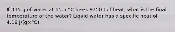 If 335 g of water at 65.5 °C loses 9750 J of heat, what is the final temperature of the water? Liquid water has a specific heat of 4.18 J/(g×°C).