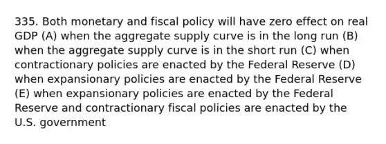 335. Both monetary and fiscal policy will have zero effect on real GDP (A) when the aggregate supply curve is in the long run (B) when the aggregate supply curve is in the short run (C) when contractionary policies are enacted by the Federal Reserve (D) when expansionary policies are enacted by the Federal Reserve (E) when expansionary policies are enacted by the Federal Reserve and contractionary fiscal policies are enacted by the U.S. government