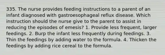 335. The nurse provides feeding instructions to a parent of an infant diagnosed with gastroesophageal reflux disease. Which instruction should the nurse give to the parent to assist in reducing the episodes of emesis? 1. Provide less frequent, larger feedings. 2. Burp the infant less frequently during feedings. 3. Thin the feedings by adding water to the formula. 4. Thicken the feedings by adding rice cereal to the formula.