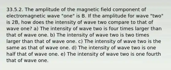 33.5.2. The amplitude of the magnetic field component of electromagnetic wave "one" is B. If the amplitude for wave "two" is 2B, how does the intensity of wave two compare to that of wave one? a) The intensity of wave two is four times larger than that of wave one. b) The intensity of wave two is two times larger than that of wave one. c) The intensity of wave two is the same as that of wave one. d) The intensity of wave two is one half that of wave one. e) The intensity of wave two is one fourth that of wave one.