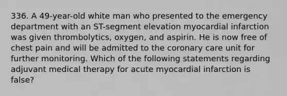 336. A 49-year-old white man who presented to the emergency department with an ST-segment elevation myocardial infarction was given thrombolytics, oxygen, and aspirin. He is now free of chest pain and will be admitted to the coronary care unit for further monitoring. Which of the following statements regarding adjuvant medical therapy for acute myocardial infarction is false?