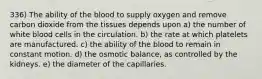 336) The ability of the blood to supply oxygen and remove carbon dioxide from the tissues depends upon a) the number of white blood cells in the circulation. b) the rate at which platelets are manufactured. c) the ability of the blood to remain in constant motion. d) the osmotic balance, as controlled by the kidneys. e) the diameter of the capillaries.