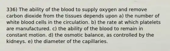 336) The ability of the blood to supply oxygen and remove carbon dioxide from the tissues depends upon a) the number of white blood cells in the circulation. b) the rate at which platelets are manufactured. c) the ability of the blood to remain in constant motion. d) the osmotic balance, as controlled by the kidneys. e) the diameter of the capillaries.