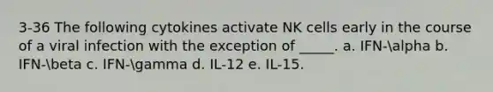 3-36 The following cytokines activate NK cells early in the course of a viral infection with the exception of _____. a. IFN-alpha b. IFN-beta c. IFN-gamma d. IL-12 e. IL-15.