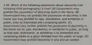 3.36. Which of the following statements about obscenity (not including child pornography) is true? (A) Government may prohibit the possession of obscenity even in the home. (B) Government may not prohibit the possession of obscenity in the home, but may prohibit its sale, distribution, and exhibition in public, even to interested and consenting adults. (C) Government may neither prohibit the possession of obscenity in the home nor its sale, distribution, or exhibition in public, as long as that sale, distribution, or exhibition is to interested and consenting adults in a place shielded from the public at large. (D) Government may prohibit obscenity in any and all context