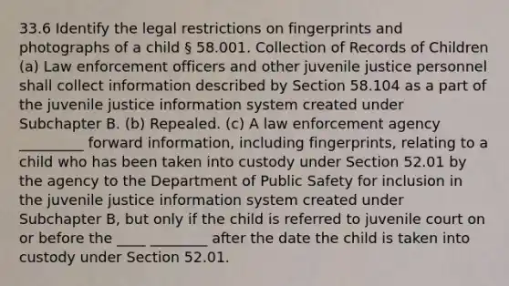 33.6 Identify the legal restrictions on fingerprints and photographs of a child § 58.001. Collection of Records of Children (a) Law enforcement officers and other juvenile justice personnel shall collect information described by Section 58.104 as a part of the juvenile justice information system created under Subchapter B. (b) Repealed. (c) A law enforcement agency _________ forward information, including fingerprints, relating to a child who has been taken into custody under Section 52.01 by the agency to the Department of Public Safety for inclusion in the juvenile justice information system created under Subchapter B, but only if the child is referred to juvenile court on or before the ____ ________ after the date the child is taken into custody under Section 52.01.