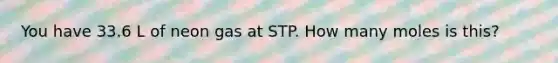 You have 33.6 L of neon gas at STP. How many moles is this?