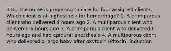 336. The nurse is preparing to care for four assigned clients. Which client is at highest risk for hemorrhage? 1. A primiparous client who delivered 4 hours ago 2. A multiparous client who delivered 6 hours ago 3. A primiparous client who delivered 6 hours ago and had epidural anesthesia 4. A multiparous client who delivered a large baby after oxytocin (Pitocin) induction