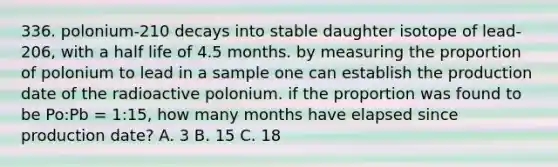 336. polonium-210 decays into stable daughter isotope of lead-206, with a half life of 4.5 months. by measuring the proportion of polonium to lead in a sample one can establish the production date of the radioactive polonium. if the proportion was found to be Po:Pb = 1:15, how many months have elapsed since production date? A. 3 B. 15 C. 18