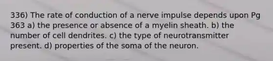 336) The rate of conduction of a nerve impulse depends upon Pg 363 a) the presence or absence of a myelin sheath. b) the number of cell dendrites. c) the type of neurotransmitter present. d) properties of the soma of the neuron.