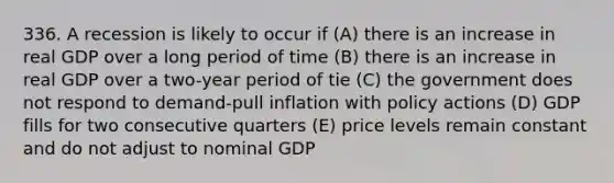 336. A recession is likely to occur if (A) there is an increase in real GDP over a long period of time (B) there is an increase in real GDP over a two-year period of tie (C) the government does not respond to demand-pull inflation with policy actions (D) GDP fills for two consecutive quarters (E) price levels remain constant and do not adjust to nominal GDP