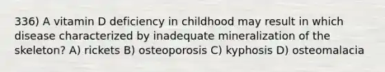 336) A vitamin D deficiency in childhood may result in which disease characterized by inadequate mineralization of the skeleton? A) rickets B) osteoporosis C) kyphosis D) osteomalacia