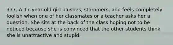 337. A 17-year-old girl blushes, stammers, and feels completely foolish when one of her classmates or a teacher asks her a question. She sits at the back of the class hoping not to be noticed because she is convinced that the other students think she is unattractive and stupid.