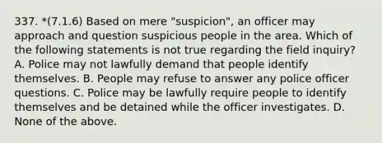 337. *(7.1.6) Based on mere "suspicion", an officer may approach and question suspicious people in the area. Which of the following statements is not true regarding the field inquiry? A. Police may not lawfully demand that people identify themselves. B. People may refuse to answer any police officer questions. C. Police may be lawfully require people to identify themselves and be detained while the officer investigates. D. None of the above.