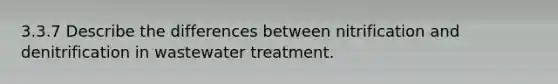 3.3.7 Describe the differences between nitrification and denitrification in wastewater treatment.