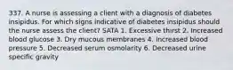 337. A nurse is assessing a client with a diagnosis of diabetes insipidus. For which signs indicative of diabetes insipidus should the nurse assess the client? SATA 1. Excessive thirst 2. Increased blood glucose 3. Dry mucous membranes 4. Increased blood pressure 5. Decreased serum osmolarity 6. Decreased urine specific gravity