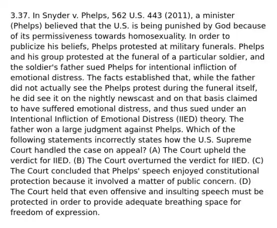 3.37. In Snyder v. Phelps, 562 U.S. 443 (2011), a minister (Phelps) believed that the U.S. is being punished by God because of its permissiveness towards homosexuality. In order to publicize his beliefs, Phelps protested at military funerals. Phelps and his group protested at the funeral of a particular soldier, and the soldier's father sued Phelps for intentional infliction of emotional distress. The facts established that, while the father did not actually see the Phelps protest during the funeral itself, he did see it on the nightly newscast and on that basis claimed to have suffered emotional distress, and thus sued under an Intentional Infliction of Emotional Distress (IIED) theory. The father won a large judgment against Phelps. Which of the following statements incorrectly states how the U.S. Supreme Court handled the case on appeal? (A) The Court upheld the verdict for IIED. (B) The Court overturned the verdict for IIED. (C) The Court concluded that Phelps' speech enjoyed constitutional protection because it involved a matter of public concern. (D) The Court held that even offensive and insulting speech must be protected in order to provide adequate breathing space for freedom of expression.