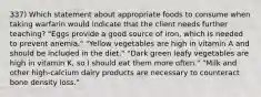 337) Which statement about appropriate foods to consume when taking warfarin would indicate that the client needs further teaching? "Eggs provide a good source of iron, which is needed to prevent anemia." "Yellow vegetables are high in vitamin A and should be included in the diet." "Dark green leafy vegetables are high in vitamin K, so I should eat them more often." "Milk and other high-calcium dairy products are necessary to counteract bone density loss."