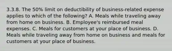 3.3.8. The 50% limit on deductibility of business-related expense applies to which of the following? A. Meals while traveling away from home on business. B. Employee's reimbursed meal expenses. C. Meals for customers at your place of business. D. Meals while traveling away from home on business and meals for customers at your place of business.