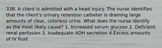 338. A client is admitted with a head injury. The nurse identifies that the client's urinary retention catheter is draining large amounts of clear, colorless urine. What does the nurse identify as the most likely cause? 1. Increased serum glucose 2. Deficient renal perfusion 3. Inadequate ADH secretion 4.Excess amounts of IV fluid