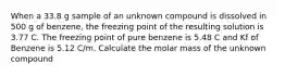 When a 33.8 g sample of an unknown compound is dissolved in 500 g of benzene, the freezing point of the resulting solution is 3.77 C. The freezing point of pure benzene is 5.48 C and Kf of Benzene is 5.12 C/m. Calculate the molar mass of the unknown compound