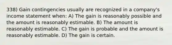 338) Gain contingencies usually are recognized in a company's <a href='https://www.questionai.com/knowledge/kCPMsnOwdm-income-statement' class='anchor-knowledge'>income statement</a> when: A) The gain is reasonably possible and the amount is reasonably estimable. B) The amount is reasonably estimable. C) The gain is probable and the amount is reasonably estimable. D) The gain is certain.