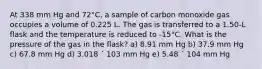 At 338 mm Hg and 72°C, a sample of carbon monoxide gas occupies a volume of 0.225 L. The gas is transferred to a 1.50-L flask and the temperature is reduced to -15°C. What is the pressure of the gas in the flask? a) 8.91 mm Hg b) 37.9 mm Hg c) 67.8 mm Hg d) 3.018 ´ 103 mm Hg e) 5.48 ´ 104 mm Hg