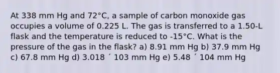 At 338 mm Hg and 72°C, a sample of carbon monoxide gas occupies a volume of 0.225 L. The gas is transferred to a 1.50-L flask and the temperature is reduced to -15°C. What is the pressure of the gas in the flask? a) 8.91 mm Hg b) 37.9 mm Hg c) 67.8 mm Hg d) 3.018 ´ 103 mm Hg e) 5.48 ´ 104 mm Hg