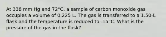 At 338 mm Hg and 72°C, a sample of carbon monoxide gas occupies a volume of 0.225 L. The gas is transferred to a 1.50-L flask and the temperature is reduced to -15°C. What is the pressure of the gas in the flask?