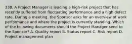 338. A Project Manager is leading a high-risk project that has recently suffered from fluctuating performance and a high defect rate. During a meeting, the Sponsor asks for an overview of work performance and where the project is currently standing. Which of the following documents should the Project Manager send to the Sponsor? A. Quality report B. Status report C. Risk report D. Project management plan