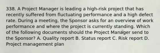 338. A Project Manager is leading a high-risk project that has recently suffered from fluctuating performance and a high defect rate. During a meeting, the Sponsor asks for an overview of work performance and where the project is currently standing. Which of the following documents should the Project Manager send to the Sponsor? A. Quality report B. Status report C. Risk report D. Project management plan