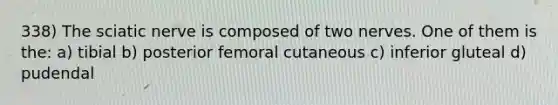 338) The sciatic nerve is composed of two nerves. One of them is the: a) tibial b) posterior femoral cutaneous c) inferior gluteal d) pudendal