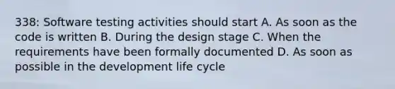 338: Software testing activities should start A. As soon as the code is written B. During the design stage C. When the requirements have been formally documented D. As soon as possible in the development life cycle