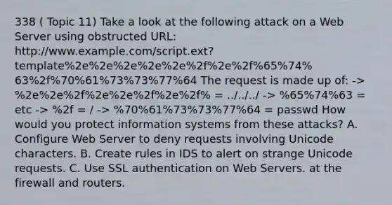 338 ( Topic 11) Take a look at the following attack on a Web Server using obstructed URL: http://www.example.com/script.ext?template%2e%2e%2e%2e%2e%2f%2e%2f%65%74% 63%2f%70%61%73%73%77%64 The request is made up of: -> %2e%2e%2f%2e%2e%2f%2e%2f% = ../../../ -> %65%74%63 = etc -> %2f = / -> %70%61%73%73%77%64 = passwd How would you protect information systems from these attacks? A. Configure Web Server to deny requests involving Unicode characters. B. Create rules in IDS to alert on strange Unicode requests. C. Use SSL authentication on Web Servers. at the firewall and routers.