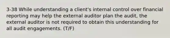 3-38 While understanding a client's internal control over financial reporting may help the external auditor plan the audit, the external auditor is not required to obtain this understanding for all audit engagements. (T/F)