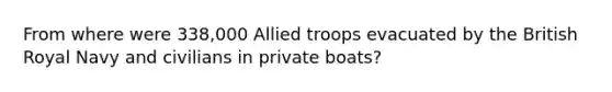 From where were 338,000 Allied troops evacuated by the British Royal Navy and civilians in private boats?