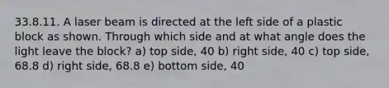 33.8.11. A laser beam is directed at the left side of a plastic block as shown. Through which side and at what angle does the light leave the block? a) top side, 40 b) right side, 40 c) top side, 68.8 d) right side, 68.8 e) bottom side, 40