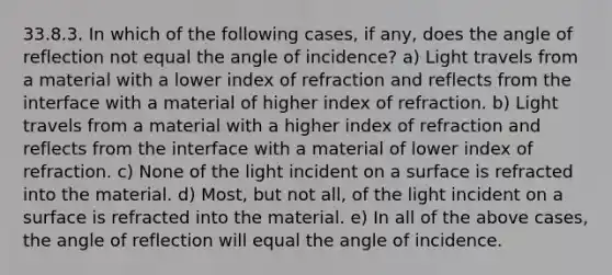 33.8.3. In which of the following cases, if any, does the angle of reflection not equal the angle of incidence? a) Light travels from a material with a lower index of refraction and reflects from the interface with a material of higher index of refraction. b) Light travels from a material with a higher index of refraction and reflects from the interface with a material of lower index of refraction. c) None of the light incident on a surface is refracted into the material. d) Most, but not all, of the light incident on a surface is refracted into the material. e) In all of the above cases, the angle of reflection will equal the angle of incidence.