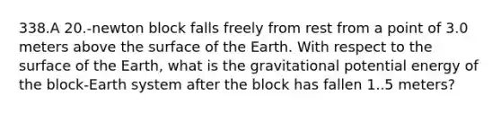 338.A 20.-newton block falls freely from rest from a point of 3.0 meters above the surface of the Earth. With respect to the surface of the Earth, what is the gravitational potential energy of the block-Earth system after the block has fallen 1..5 meters?