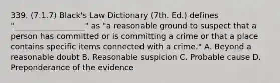 339. (7.1.7) Black's Law Dictionary (7th. Ed.) defines "__________________" as "a reasonable ground to suspect that a person has committed or is committing a crime or that a place contains specific items connected with a crime." A. Beyond a reasonable doubt B. Reasonable suspicion C. Probable cause D. Preponderance of the evidence