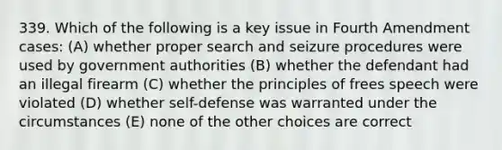 339. Which of the following is a key issue in Fourth Amendment cases: (A) whether proper search and seizure procedures were used by government authorities (B) whether the defendant had an illegal firearm (C) whether the principles of frees speech were violated (D) whether self-defense was warranted under the circumstances (E) none of the other choices are correct