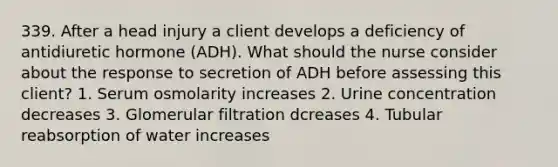 339. After a head injury a client develops a deficiency of antidiuretic hormone (ADH). What should the nurse consider about the response to secretion of ADH before assessing this client? 1. Serum osmolarity increases 2. Urine concentration decreases 3. Glomerular filtration dcreases 4. Tubular reabsorption of water increases