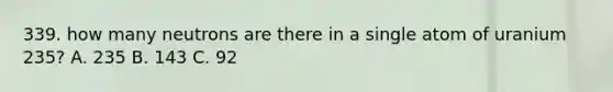 339. how many neutrons are there in a single atom of uranium 235? A. 235 B. 143 C. 92