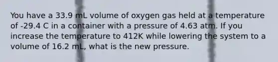 You have a 33.9 mL volume of oxygen gas held at a temperature of -29.4 C in a container with a pressure of 4.63 atm. If you increase the temperature to 412K while lowering the system to a volume of 16.2 mL, what is the new pressure.