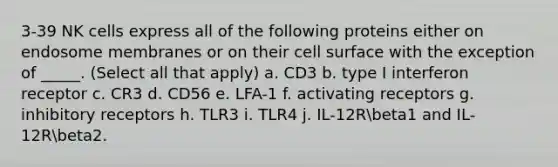 3-39 NK cells express all of the following proteins either on endosome membranes or on their cell surface with the exception of _____. (Select all that apply) a. CD3 b. type I interferon receptor c. CR3 d. CD56 e. LFA-1 f. activating receptors g. inhibitory receptors h. TLR3 i. TLR4 j. IL-12Rbeta1 and IL-12Rbeta2.