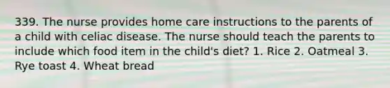 339. The nurse provides home care instructions to the parents of a child with celiac disease. The nurse should teach the parents to include which food item in the child's diet? 1. Rice 2. Oatmeal 3. Rye toast 4. Wheat bread