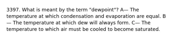 3397. What is meant by the term "dewpoint"? A— The temperature at which condensation and evaporation are equal. B— The temperature at which dew will always form. C— The temperature to which air must be cooled to become saturated.