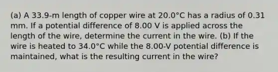 (a) A 33.9-m length of copper wire at 20.0°C has a radius of 0.31 mm. If a potential difference of 8.00 V is applied across the length of the wire, determine the current in the wire. (b) If the wire is heated to 34.0°C while the 8.00-V potential difference is maintained, what is the resulting current in the wire?